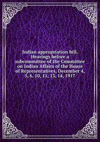Indian appropriation bill. Hearings before a subcommittee of the Committee on Indian Affairs of the House of Representatives, December 4, 5, 6, 10, 11, 13, 14, 1917