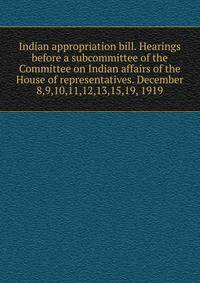 Indian appropriation bill. Hearings before a subcommittee of the Committee on Indian affairs of the House of representatives. December 8,9,10,11,12,13,15,19, 1919
