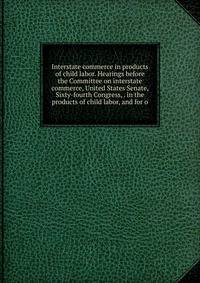Interstate commerce in products of child labor. Hearings before the Committee on interstate commerce, United States Senate, Sixty-fourth Congress, . in the products of child labor, and for o