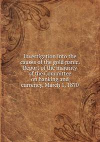 Investigation into the causes of the gold panic. Report of the majority of the Committee on banking and currency. March 1, 1870