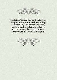 Medals of Honor issued by the War Department, up to and including October 31, 1897: with the laws, orders, and regulations relative to the medal, the . and the knot to be worn in lieu of the medal