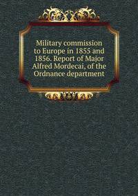 Military commission to Europe in 1855 and 1856. Report of Major Alfred Mordecai, of the Ordnance department
