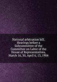 National arbitration bill. Hearings before a Subcommittee of the Committee on Labor of the House of Representatives, March 16, 30, April 6, 13, 1904