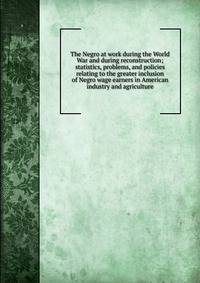 The Negro at work during the World War and during reconstruction; statistics, problems, and policies relating to the greater inclusion of Negro wage earners in American industry and agriculture
