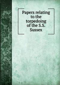 Papers relating to the torpedoing of the S.S. Sussex