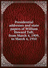 Presidential addresses and state papers of William Howard Taft, from March 4, 1909, to March 4, 1910