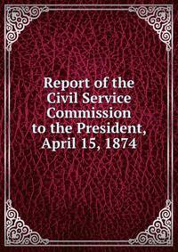 Report of the Civil Service Commission to the President, April 15, 1874