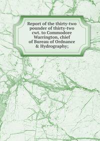 Report of the thirty-two pounder of thirty-two cwt. to Commodore Warrington, chief of Bureau of Ordnance &amp; Hydrography;