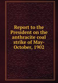 Report to the President on the anthracite coal strike of May-October, 1902