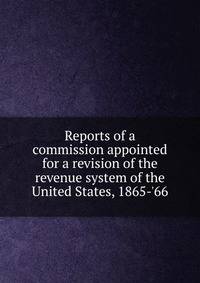 Reports of a commission appointed for a revision of the revenue system of the United States, 1865-'66