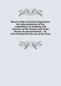 Rural credits. Joint hearings before the subcommittees of the committees on banking and currency of the Senate and of the House of representatives . 18, 1914 Printed for the use of the Sena