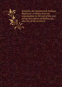 Souvenir, the Seventeenth Indiana Regiment: a history from its organization to the end of the war, giving description of battles, etc., also list of the survivors