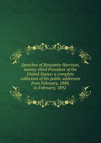 Speeches of Benjamin Harrison, twenty-third President of the United States: a complete collection of his public addresses from February, 1888, to February, 1892 .