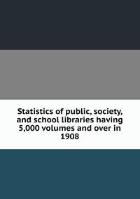 Statistics of public, society, and school libraries having 5,000 volumes and over in 1908
