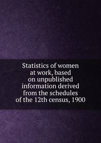 Statistics of women at work, based on unpublished information derived from the schedules of the 12th census, 1900