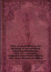 Table of commodities in the decisions of the Interstate Commerce Commission, 1912-1917. Interstate Commerce Commission reports, vols. 24-42. Division of indices