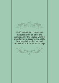Tariff. Schedule 11, wool and manufacturers of. Brief and discussion by the Carded Woolen Manufactures' Asssociation at the hearings before the . second session, on H.R. 7456, an act to pr