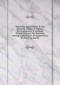 Teaching apprentices in the printing trades; a manual for instructors in schools of printing and for foremen having supervision of apprentices in printing plants