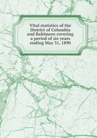 Vital statistics of the District of Columbia and Baltimore covering a period of six years ending May 31, 1890
