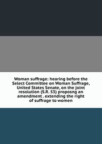 Woman suffrage: hearing before the Select Committee on Woman Suffrage, United States Senate, on the joint resolution (S.R. 53) proposng an amendment . extending the right of suffrage to women