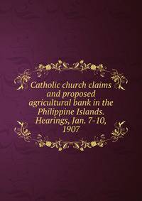 Catholic church claims and proposed agricultural bank in the Philippine Islands. Hearings, Jan. 7-10, 1907