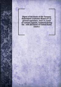 Digest of decisions of the Treasury department (customs) Board of U.S. general appraisers, and U.S. Court of customs appeals, rendered during the . with decisions of United States courts i