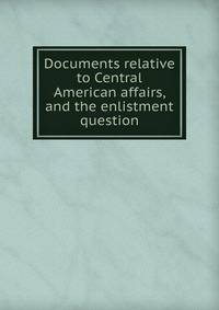 Documents relative to Central American affairs, and the enlistment question