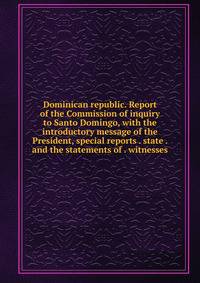 Dominican republic. Report of the Commission of inquiry to Santo Domingo, with the introductory message of the President, special reports . state . and the statements of . witnesses