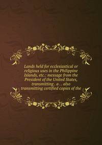 Lands held for ecclesiastical or religious uses in the Philippine Islands, etc.: message from the President of the United States, transmitting . a . . also transmitting certified copies of the