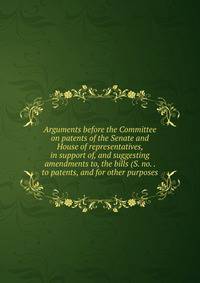 Arguments before the Committee on patents of the Senate and House of representatives, in support of, and suggesting amendments to, the bills (S. no. . to patents, and for other purposes