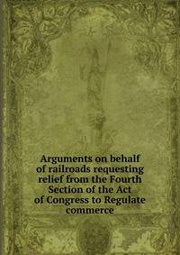 Arguments on behalf of railroads requesting relief from the Fourth Section of the Act of Congress to Regulate commerce