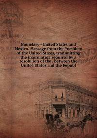 Boundary--United States and Mexico. Message from the President of the United States, transmitting the information required by a resolution of the . between the United States and the Republ