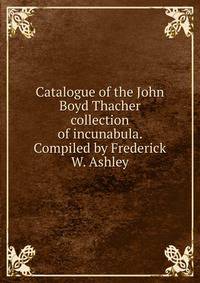 Catalogue of the John Boyd Thacher collection of incunabula. Compiled by Frederick W. Ashley