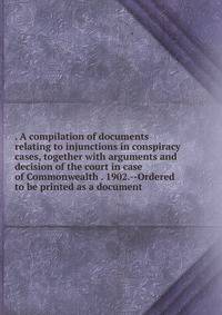 . A compilation of documents relating to injunctions in conspiracy cases, together with arguments and decision of the court in case of Commonwealth . 1902.--Ordered to be printed as a document