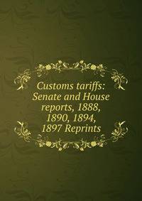 Customs tariffs: Senate and House reports, 1888, 1890, 1894, 1897 Reprints
