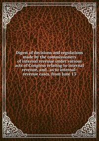 Digest of decisions and regulations made by the commissioners of internal revenue under various acts of Congress relating to internal revenue, and . as to internal-revenue cases, from June 13