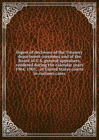Digest of decisions of the Treasury department (customs) and of the Board of U.S. general appraisers, rendered during the calendar years 1904, 1905, . of United States courts in customs cases