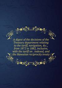 A digest of the decisions of the Treasury department relating to the tariff, navigation, &amp;c., from 1872 to 1882, inclusive, with the tariff on . indexed, and the Hawaiian reciprocity treaty