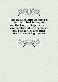 The existing tariff on imports into the United States, etc., and the free list, together with comparative tables of present and past tariffs, and other statistics relating thereto
