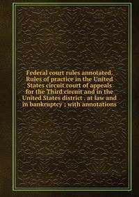 Federal court rules annotated. Rules of practice in the United States circuit court of appeals for the Third circuit and in the United States district . at law and in bankruptcy ; with annotations
