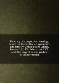 Federal grain inspection. Hearings before the Committee on agriculture and forestry, United States Senate, January 16, 1908, February 6, 1908, and . the inspection and grading of grain entering