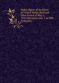 Index-digest of decisions of United States Railroad labor board of May 1, 1922 (decisions nos. 1 to 949, inclusive);