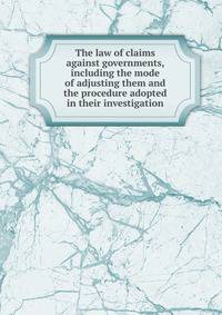 The law of claims against governments, including the mode of adjusting them and the procedure adopted in their investigation
