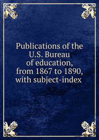 Publications of the U.S. Bureau of education, from 1867 to 1890, with subject-index .
