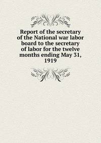 Report of the secretary of the National war labor board to the secretary of labor for the twelve months ending May 31, 1919