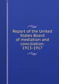Report of the United States Board of mediation and conciliation. 1913-1917
