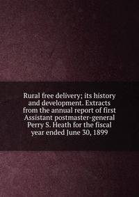 Rural free delivery; its history and development. Extracts from the annual report of first Assistant postmaster-general Perry S. Heath for the fiscal year ended June 30, 1899