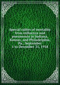 Special tables of mortality from influenza and pneumonia in Indiana, Kansas, and Philadelphia, Pa., September 1 to December 31, 1918