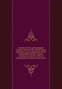 Treaties for the advancement of peace between the United States and other powers negotiated by the Honourable William J. Bryan, secretary of state of . with an introduction by James Brown Scott