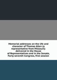 Memorial addresses on the life and character of Thomas Allen (a representative from Missouri): delivered in the House of Representatives and in the Senate, Forty-seventh Congress, first session